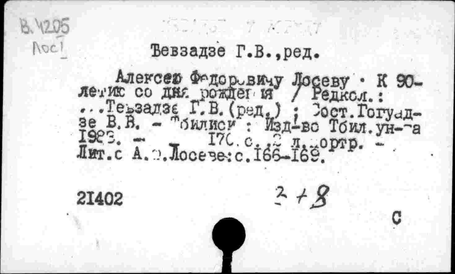 ﻿V	" ' . "	•	.
Ъевзадзе Г.В.,ред.
Алексе© Ф^доривичу Лосеву • К 90-летию со дж роадг и / Редксл.: ...Теьзалзс Г.В.(ред) ; Зост.Гогуид-тоо?,®‘ ~ '5илУй? : ЯзД-во Тбил.ун-~а ЛюГс А.эЛосе^с?10§?1в₽- - •
21402	Ъ ■/■ Я